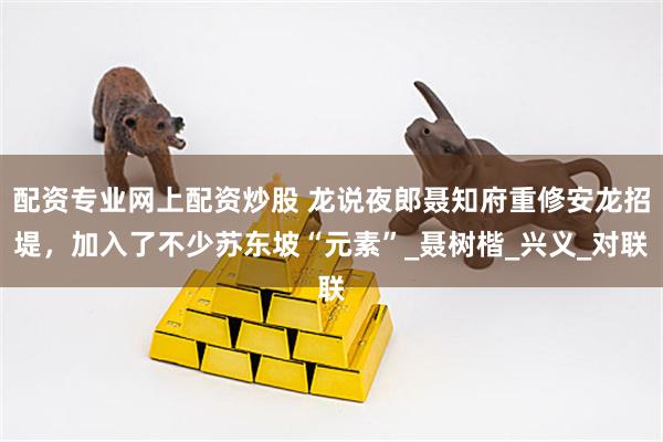 配资专业网上配资炒股 龙说夜郎聂知府重修安龙招堤，加入了不少苏东坡“元素”_聂树楷_兴义_对联
