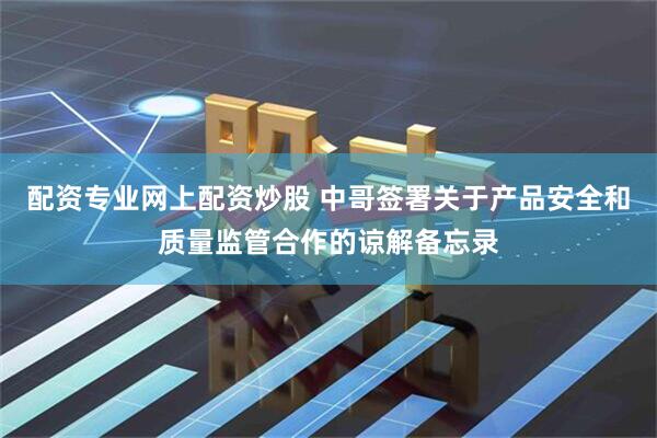 配资专业网上配资炒股 中哥签署关于产品安全和质量监管合作的谅解备忘录