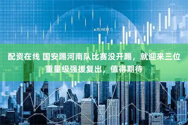 配资在线 国安踢河南队比赛没开踢，就迎来三位重量级强援复出，值得期待
