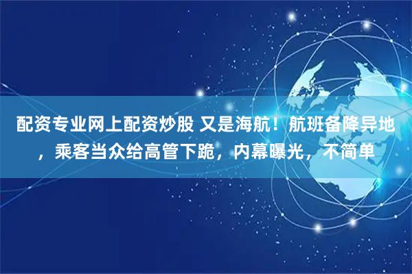 配资专业网上配资炒股 又是海航！航班备降异地，乘客当众给高管下跪，内幕曝光，不简单