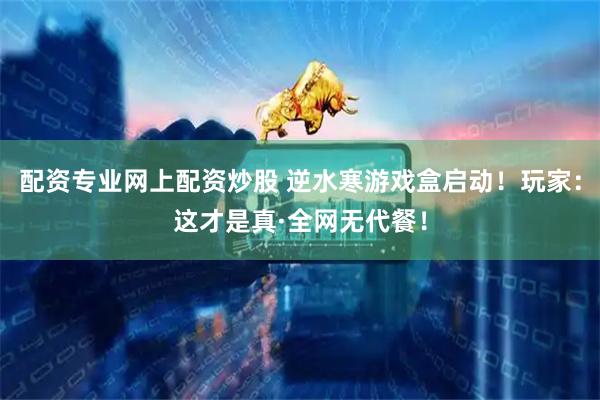配资专业网上配资炒股 逆水寒游戏盒启动！玩家：这才是真·全网无代餐！