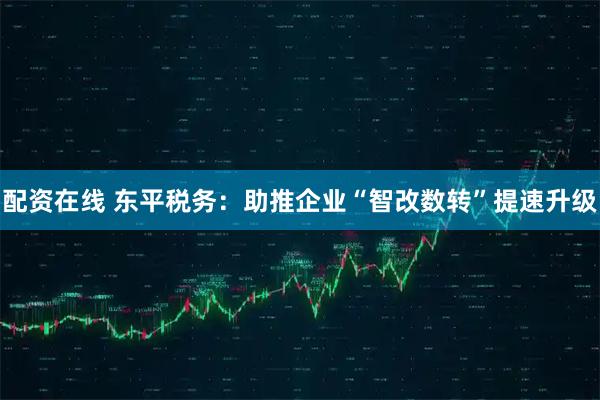 配资在线 东平税务：助推企业“智改数转”提速升级